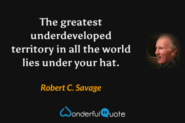 The greatest underdeveloped territory in all the world lies under your hat. - Robert C. Savage quote.