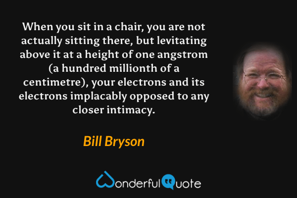 When you sit in a chair, you are not actually sitting there, but levitating above it at a height of one angstrom (a hundred millionth of a centimetre), your electrons and its electrons implacably opposed to any closer intimacy. - Bill Bryson quote.