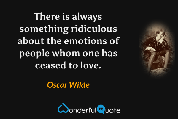 There is always something ridiculous about the emotions of people whom one has ceased to love. - Oscar Wilde quote.