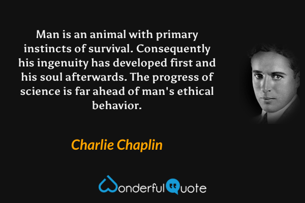 Man is an animal with primary instincts of survival. Consequently his ingenuity has developed first and his soul afterwards. The progress of science is far ahead of man's ethical behavior. - Charlie Chaplin quote.