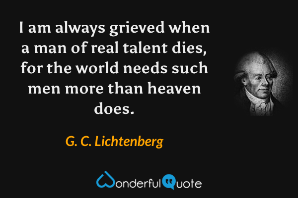 I am always grieved when a man of real talent dies, for the world needs such men more than heaven does. - G. C. Lichtenberg quote.