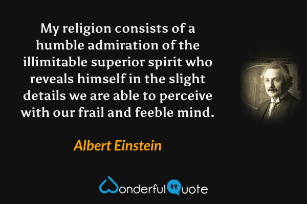 My religion consists of a humble admiration of the illimitable superior spirit who reveals himself in the slight details we are able to perceive with our frail and feeble mind. - Albert Einstein quote.