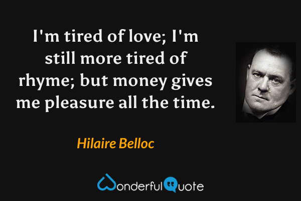 I'm tired of love; I'm still more tired of rhyme; but money gives me pleasure all the time. - Hilaire Belloc quote.