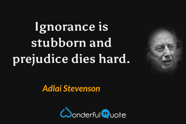 Ignorance is stubborn and prejudice dies hard. - Adlai Stevenson quote.