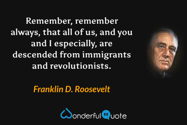 Remember, remember always, that all of us, and you and I especially, are descended from immigrants and revolutionists. - Franklin D. Roosevelt quote.