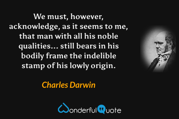 We must, however, acknowledge, as it seems to me, that man with all his noble qualities... still bears in his bodily frame the indelible stamp of his lowly origin. - Charles Darwin quote.