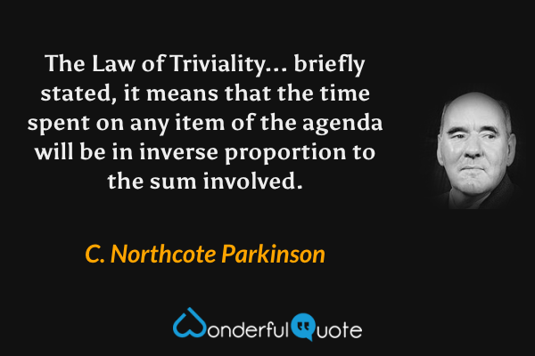 The Law of Triviality... briefly stated, it means that the time spent on any item of the agenda will be in inverse proportion to the sum involved. - C. Northcote Parkinson quote.