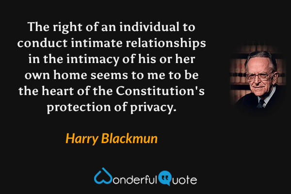 The right of an individual to conduct intimate relationships in the intimacy of his or her own home seems to me to be the heart of the Constitution's protection of privacy. - Harry Blackmun quote.