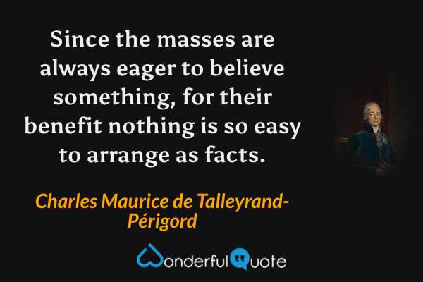Since the masses are always eager to believe something, for their benefit nothing is so easy to arrange as facts. - Charles Maurice de Talleyrand-Périgord quote.