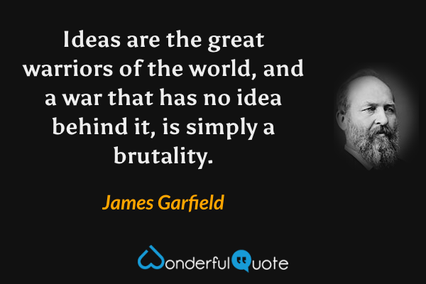 Ideas are the great warriors of the world, and a war that has no idea behind it, is simply a brutality. - James Garfield quote.