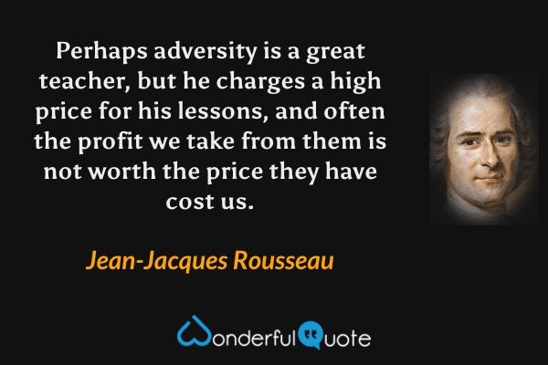 Perhaps adversity is a great teacher, but he charges a high price for his lessons, and often the profit we take from them is not worth the price they have cost us. - Jean-Jacques Rousseau quote.