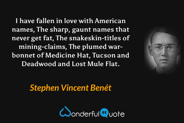 I have fallen in love with American names,
The sharp, gaunt names that never get fat,
The snakeskin-titles of mining-claims,
The plumed war-bonnet of Medicine Hat,
Tucson and Deadwood and Lost Mule Flat. - Stephen Vincent Benét quote.