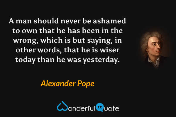 A man should never be ashamed to own that he has been in the wrong, which is but saying, in other words, that he is wiser today than he was yesterday. - Alexander Pope quote.