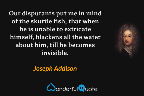 Our disputants put me in mind of the skuttle fish, that when he is unable to extricate himself, blackens all the water about him, till he becomes invisible. - Joseph Addison quote.