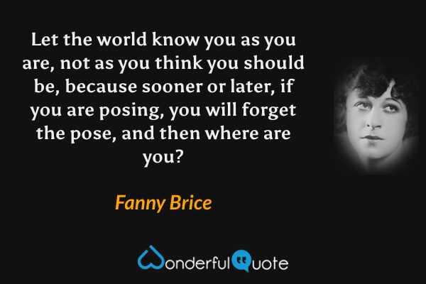 Let the world know you as you are, not as you think you should be, because sooner or later, if you are posing, you will forget the pose, and then where are you? - Fanny Brice quote.