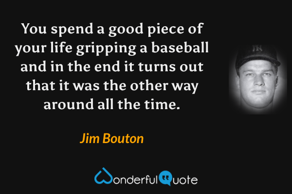 You spend a good piece of your life gripping a baseball and in the end it turns out that it was the other way around all the time. - Jim Bouton quote.