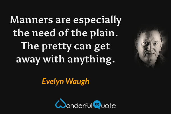 Manners are especially the need of the plain.  The pretty can get away with anything. - Evelyn Waugh quote.