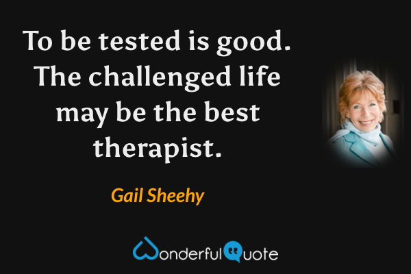 To be tested is good. The challenged life may be the best therapist. - Gail Sheehy quote.