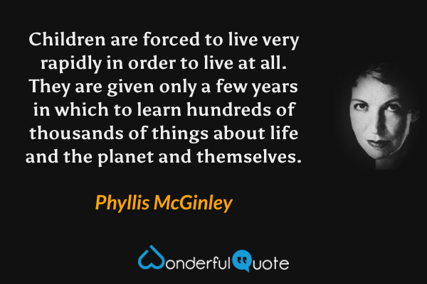 Children are forced to live very rapidly in order to live at all. They are given only a few years in which to learn hundreds of thousands of things about life and the planet and themselves. - Phyllis McGinley quote.