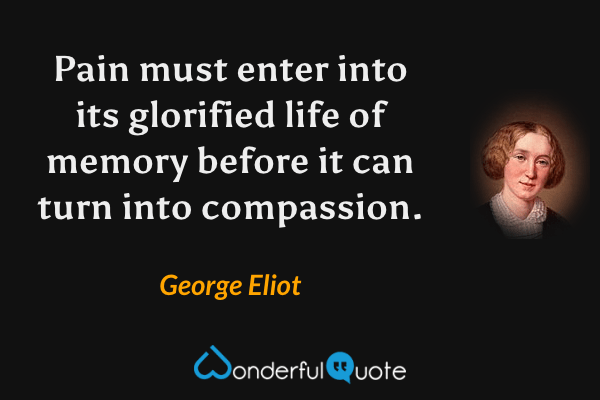 Pain must enter into its glorified life of memory before it can turn into compassion. - George Eliot quote.