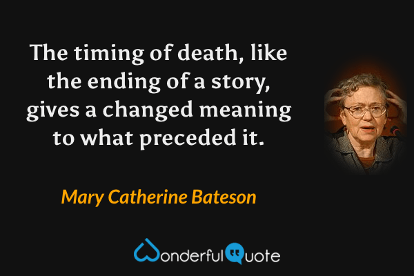 The timing of death, like the ending of a story, gives a changed meaning to what preceded it. - Mary Catherine Bateson quote.