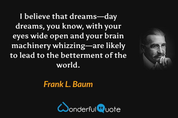 I believe that dreams—day dreams, you know, with your eyes wide open and your brain machinery whizzing—are likely to lead to the betterment of the world. - Frank L. Baum quote.