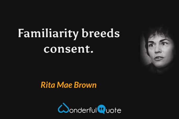 Familiarity breeds consent. - Rita Mae Brown quote.