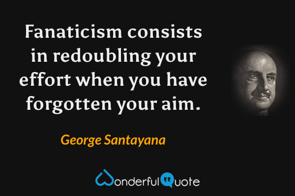 Fanaticism consists in redoubling your effort when you have forgotten your aim. - George Santayana quote.