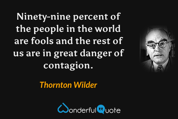 Ninety-nine percent of the people in the world are fools and the rest of us are in great danger of contagion. - Thornton Wilder quote.