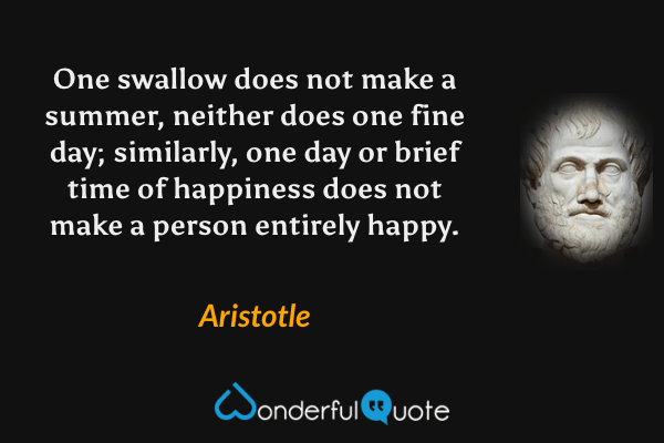 One swallow does not make a summer, neither does one fine day; similarly, one day or brief time of happiness does not make a person entirely happy. - Aristotle quote.