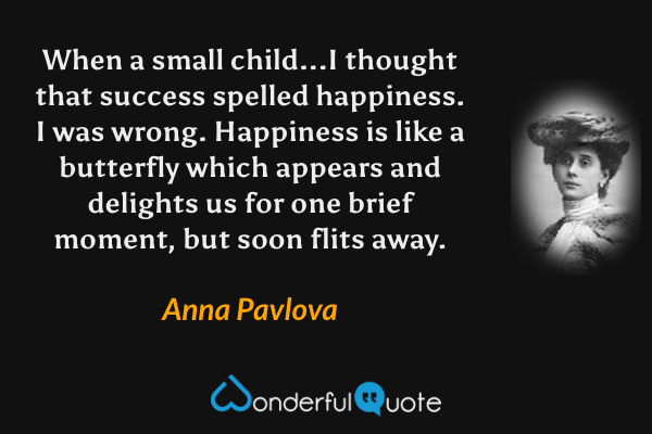 When a small child...I thought that success spelled happiness.  I was wrong.  Happiness is like a butterfly which appears and delights us for one brief moment, but soon flits away. - Anna Pavlova quote.