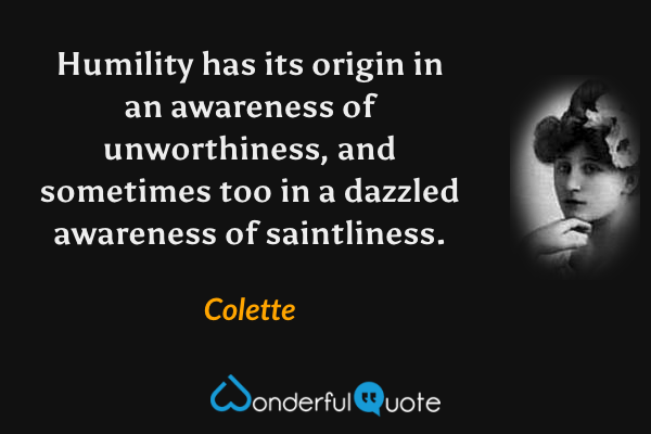 Humility has its origin in an awareness of unworthiness, and sometimes too in a dazzled awareness of saintliness. - Colette quote.