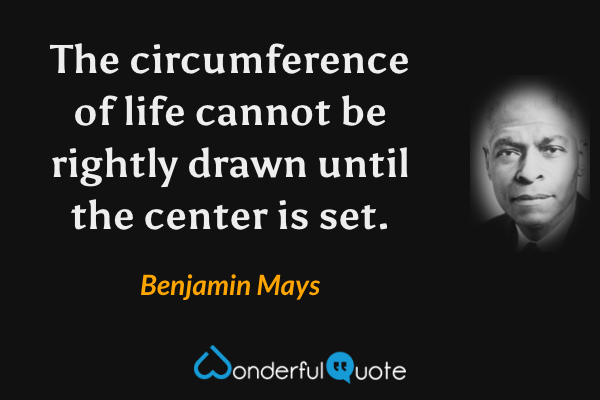 The circumference of life cannot be rightly drawn until the center is set. - Benjamin Mays quote.