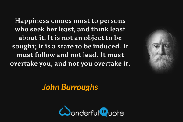 Happiness comes most to persons who seek her least, and think least about it. It is not an object to be sought; it is a state to be induced. It must follow and not lead. It must overtake you, and not you overtake it. - John Burroughs quote.