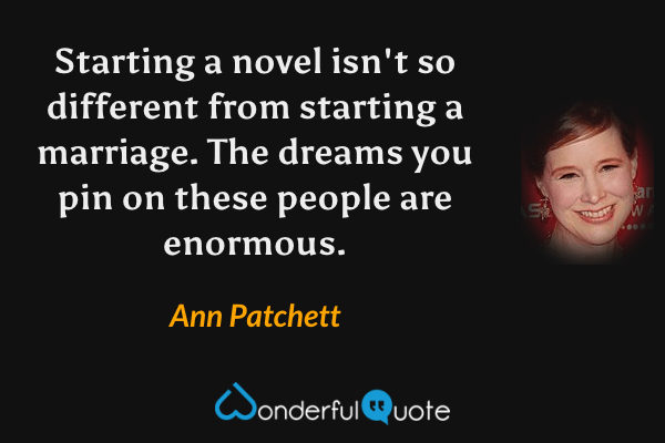 Starting a novel isn't so different from starting a marriage.  The dreams you pin on these people are enormous. - Ann Patchett quote.