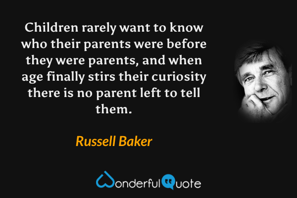 Children rarely want to know who their parents were before they were parents, and when age finally stirs their curiosity there is no parent left to tell them. - Russell Baker quote.