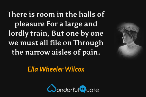 There is room in the halls of pleasure
For a large and lordly train,
But one by one we must all file on
Through the narrow aisles of pain. - Ella Wheeler Wilcox quote.