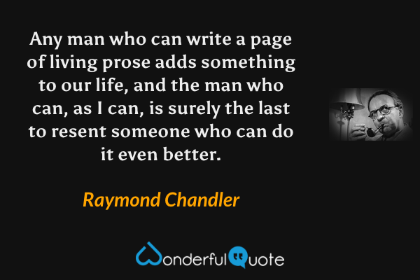 Any man who can write a page of living prose adds something to our life, and the man who can, as I can, is surely the last to resent someone who can do it even better. - Raymond Chandler quote.
