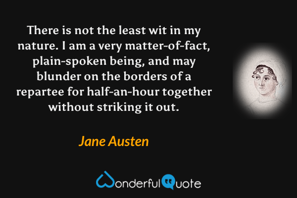 There is not the least wit in my nature. I am a very matter-of-fact, plain-spoken being, and may blunder on the borders of a repartee for half-an-hour together without striking it out. - Jane Austen quote.