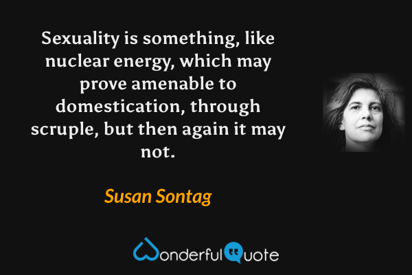 Sexuality is something, like nuclear energy, which may prove amenable to domestication, through scruple, but then again it may not. - Susan Sontag quote.