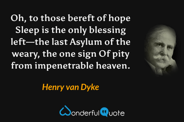 Oh, to those bereft of hope
Sleep is the only blessing left—the last
Asylum of the weary, the one sign
Of pity from impenetrable heaven. - Henry van Dyke quote.