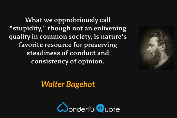 What we opprobriously call "stupidity," though not an enlivening quality in common society, is nature's favorite resource for preserving steadiness of conduct and consistency of opinion. - Walter Bagehot quote.