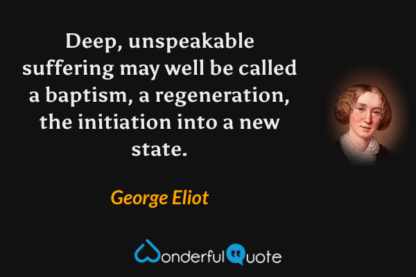 Deep, unspeakable suffering may well be called a baptism, a regeneration, the initiation into a new state. - George Eliot quote.