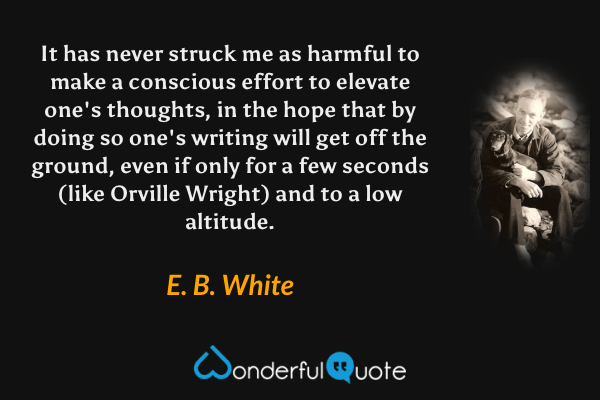 It has never struck me as harmful to make a conscious effort to elevate one's thoughts, in the hope that by doing so one's writing will get off the ground, even if only for a few seconds (like Orville Wright) and to a low altitude. - E. B. White quote.