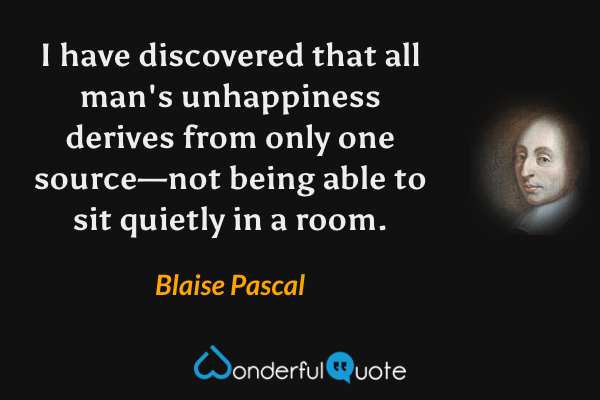 I have discovered that all man's unhappiness derives from only one source—not being able to sit quietly in a room. - Blaise Pascal quote.