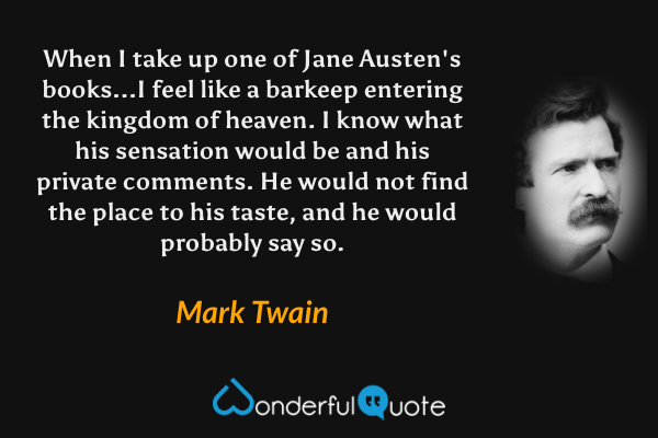 When I take up one of Jane Austen's books...I feel like a barkeep entering the kingdom of heaven.  I know what his sensation would be and his private comments.  He would not find the place to his taste, and he would probably say so. - Mark Twain quote.