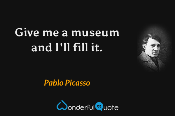 Give me a museum and I'll fill it. - Pablo Picasso quote.