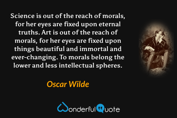 Science is out of the reach of morals, for her eyes are fixed upon eternal truths. Art is out of the reach of morals, for her eyes are fixed upon things beautiful and immortal and ever-changing. To morals belong the lower and less intellectual spheres. - Oscar Wilde quote.