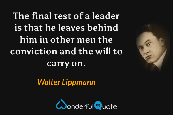 The final test of a leader is that he leaves behind him in other men the conviction and the will to carry on. - Walter Lippmann quote.