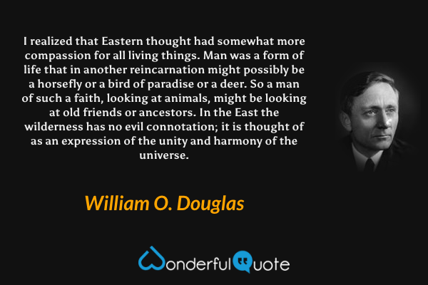 I realized that Eastern thought had somewhat more compassion for all living things. Man was a form of life that in another reincarnation might possibly be a horsefly or a bird of paradise or a deer. So a man of such a faith, looking at animals, might be looking at old friends or ancestors. In the East the wilderness has no evil connotation; it is thought of as an expression of the unity and harmony of the universe. - William O. Douglas quote.